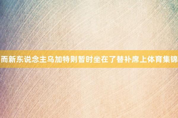 而新东说念主乌加特则暂时坐在了替补席上体育集锦