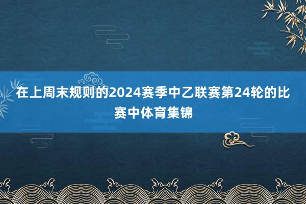 在上周末规则的2024赛季中乙联赛第24轮的比赛中体育集锦