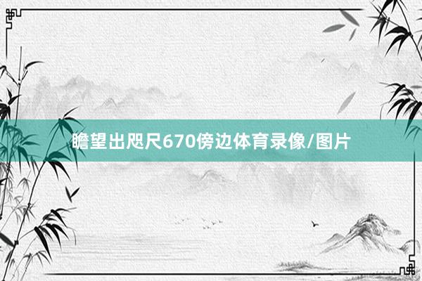 瞻望出咫尺670傍边体育录像/图片