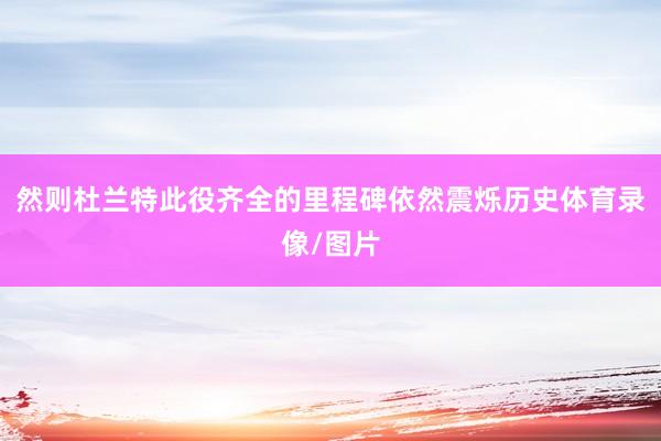 然则杜兰特此役齐全的里程碑依然震烁历史体育录像/图片