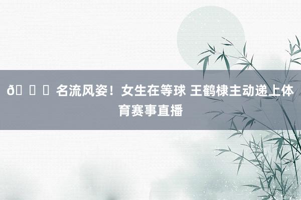 😍名流风姿！女生在等球 王鹤棣主动递上体育赛事直播