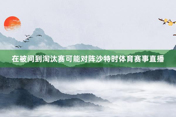 在被问到淘汰赛可能对阵沙特时体育赛事直播