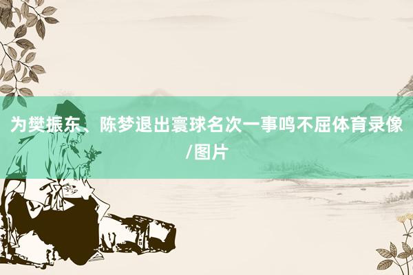 为樊振东、陈梦退出寰球名次一事鸣不屈体育录像/图片
