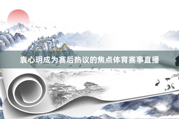 袁心玥成为赛后热议的焦点体育赛事直播
