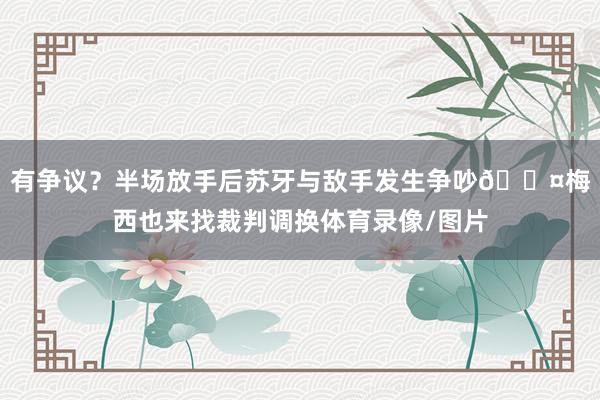 有争议？半场放手后苏牙与敌手发生争吵😤梅西也来找裁判调换体育录像/图片