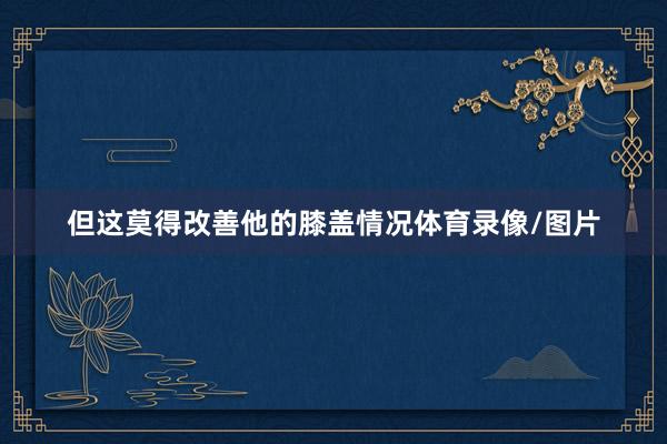 但这莫得改善他的膝盖情况体育录像/图片