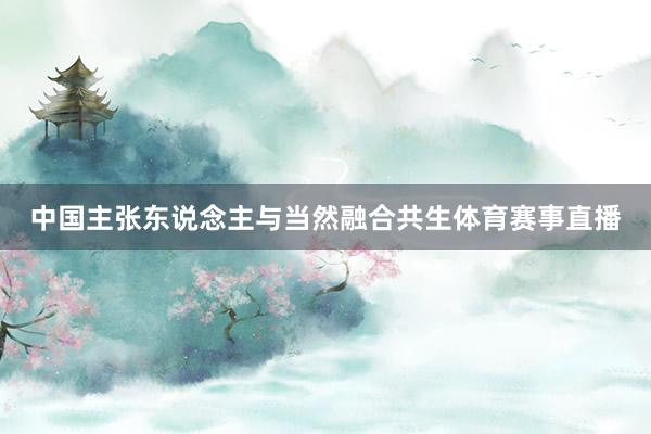 中国主张东说念主与当然融合共生体育赛事直播