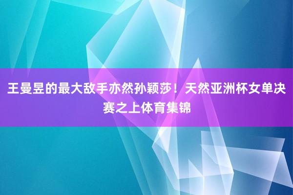 王曼昱的最大敌手亦然孙颖莎！天然亚洲杯女单决赛之上体育集锦