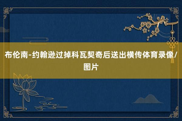 布伦南-约翰逊过掉科瓦契奇后送出横传体育录像/图片