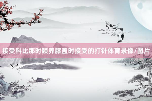 接受科比那时颐养膝盖时接受的打针体育录像/图片