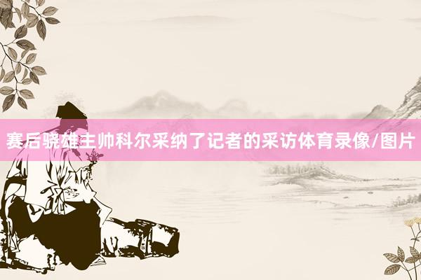 赛后骁雄主帅科尔采纳了记者的采访体育录像/图片