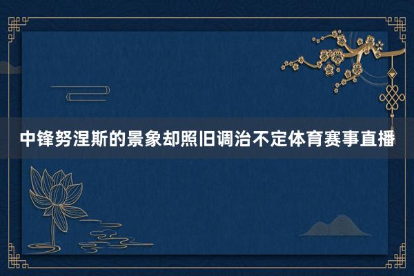 中锋努涅斯的景象却照旧调治不定体育赛事直播